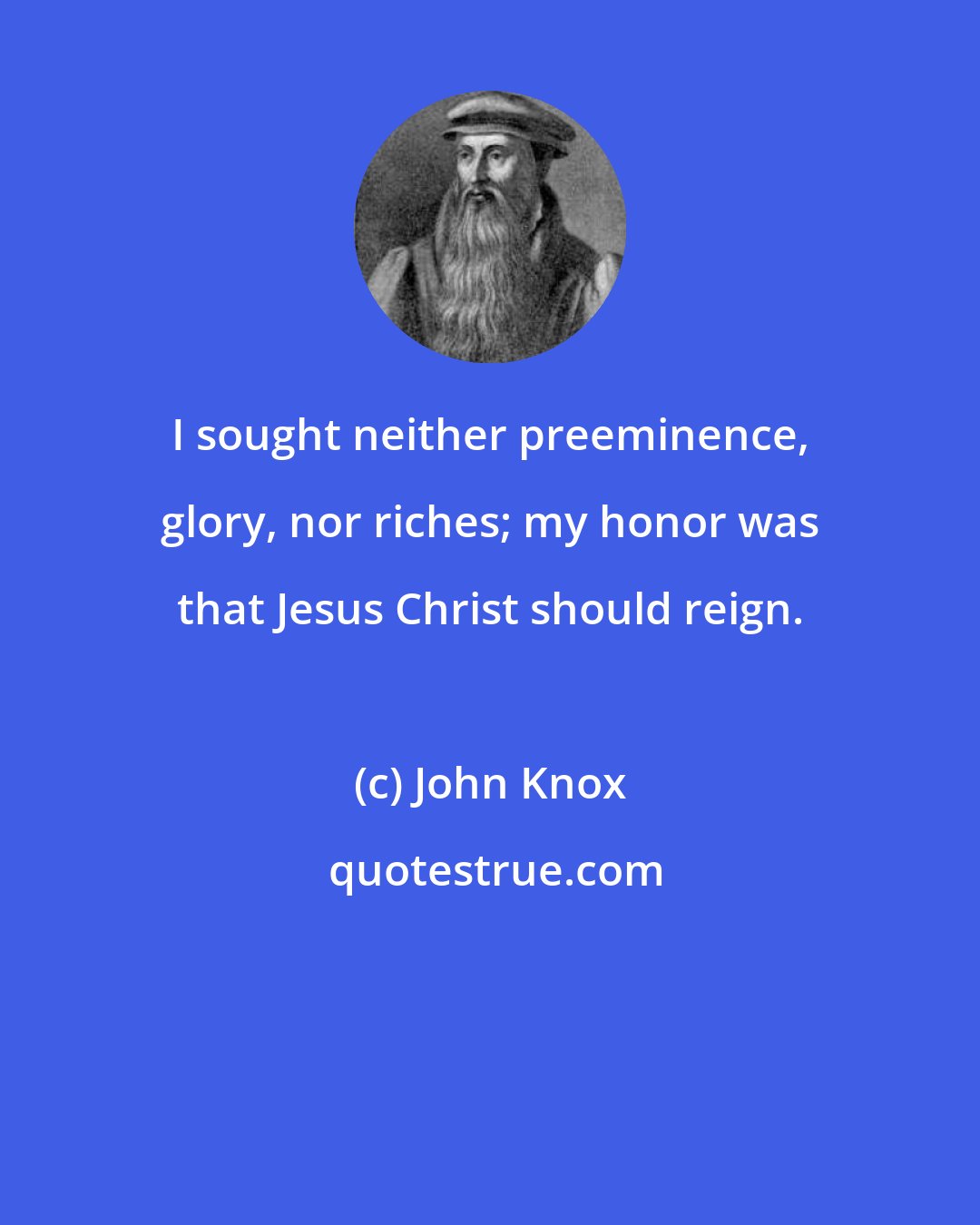 John Knox: I sought neither preeminence, glory, nor riches; my honor was that Jesus Christ should reign.