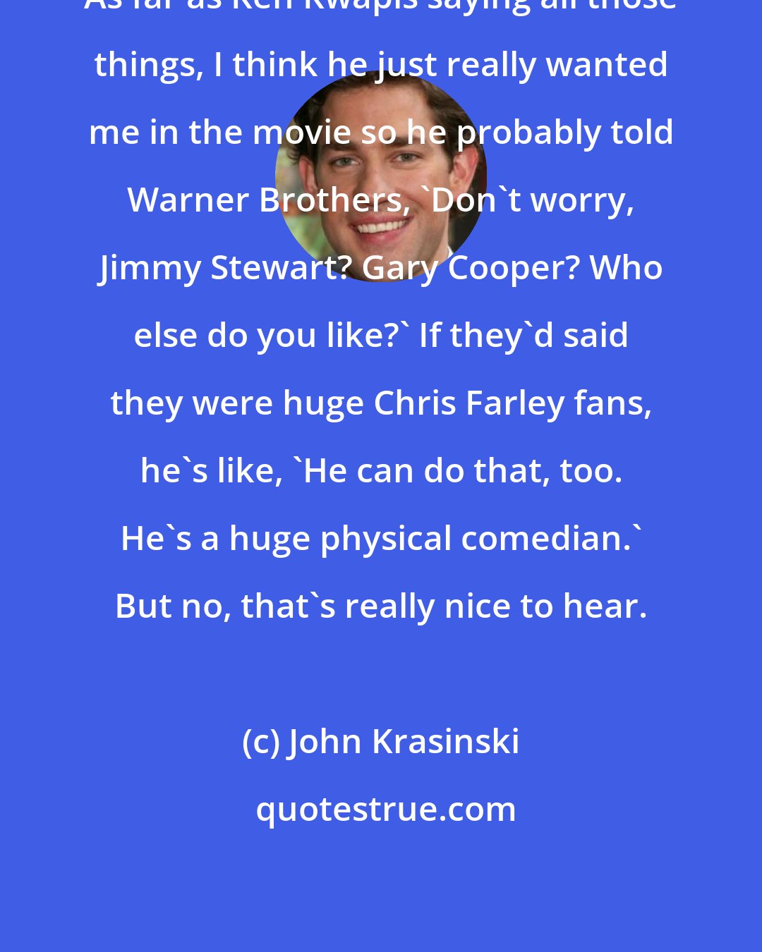 John Krasinski: As far as Ken Kwapis saying all those things, I think he just really wanted me in the movie so he probably told Warner Brothers, 'Don't worry, Jimmy Stewart? Gary Cooper? Who else do you like?' If they'd said they were huge Chris Farley fans, he's like, 'He can do that, too. He's a huge physical comedian.' But no, that's really nice to hear.