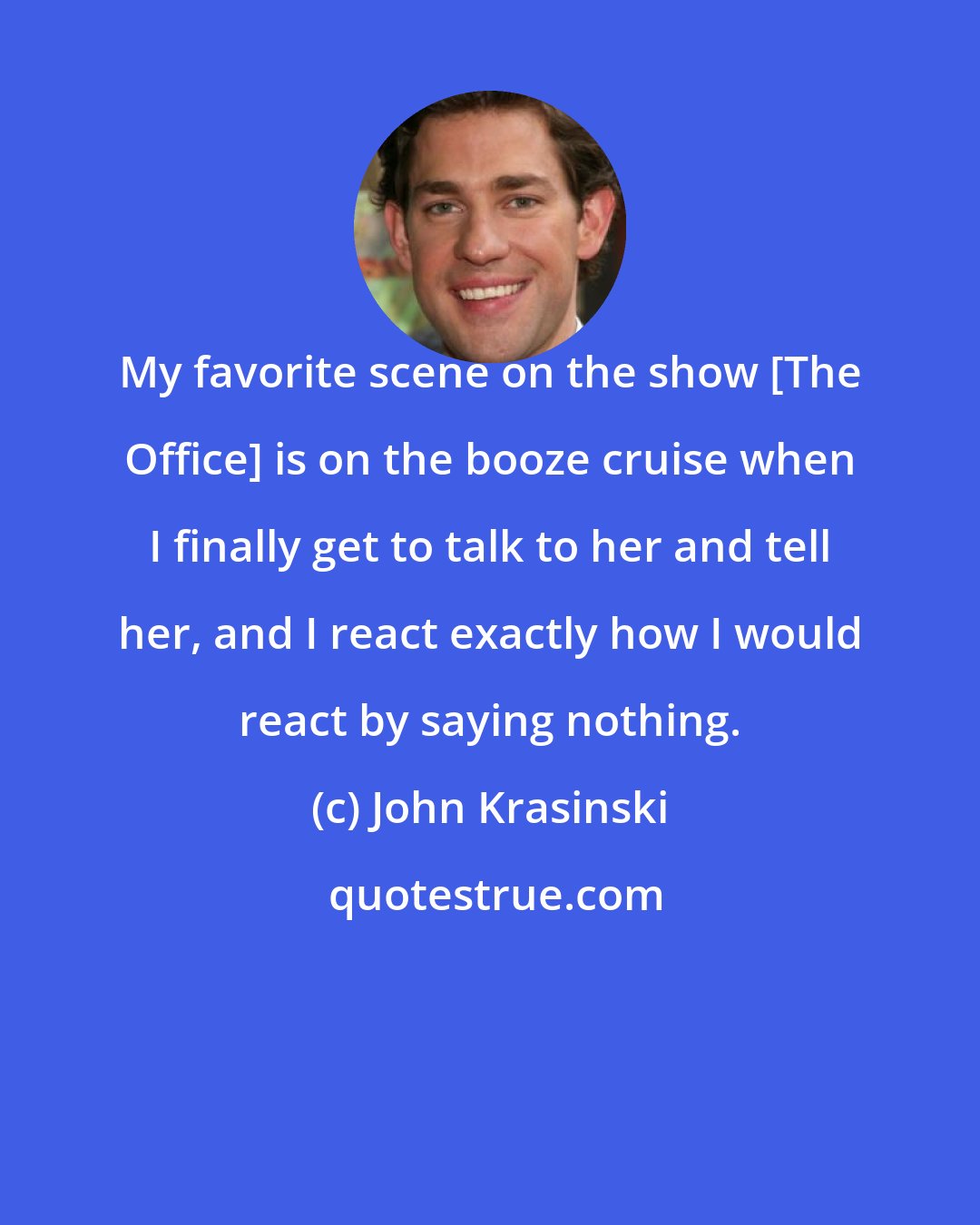 John Krasinski: My favorite scene on the show [The Office] is on the booze cruise when I finally get to talk to her and tell her, and I react exactly how I would react by saying nothing.