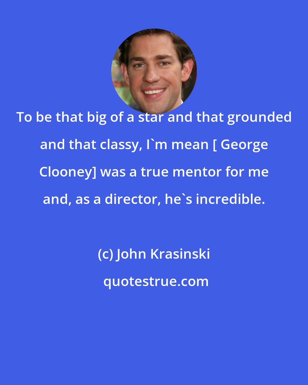 John Krasinski: To be that big of a star and that grounded and that classy, I'm mean [ George Clooney] was a true mentor for me and, as a director, he's incredible.
