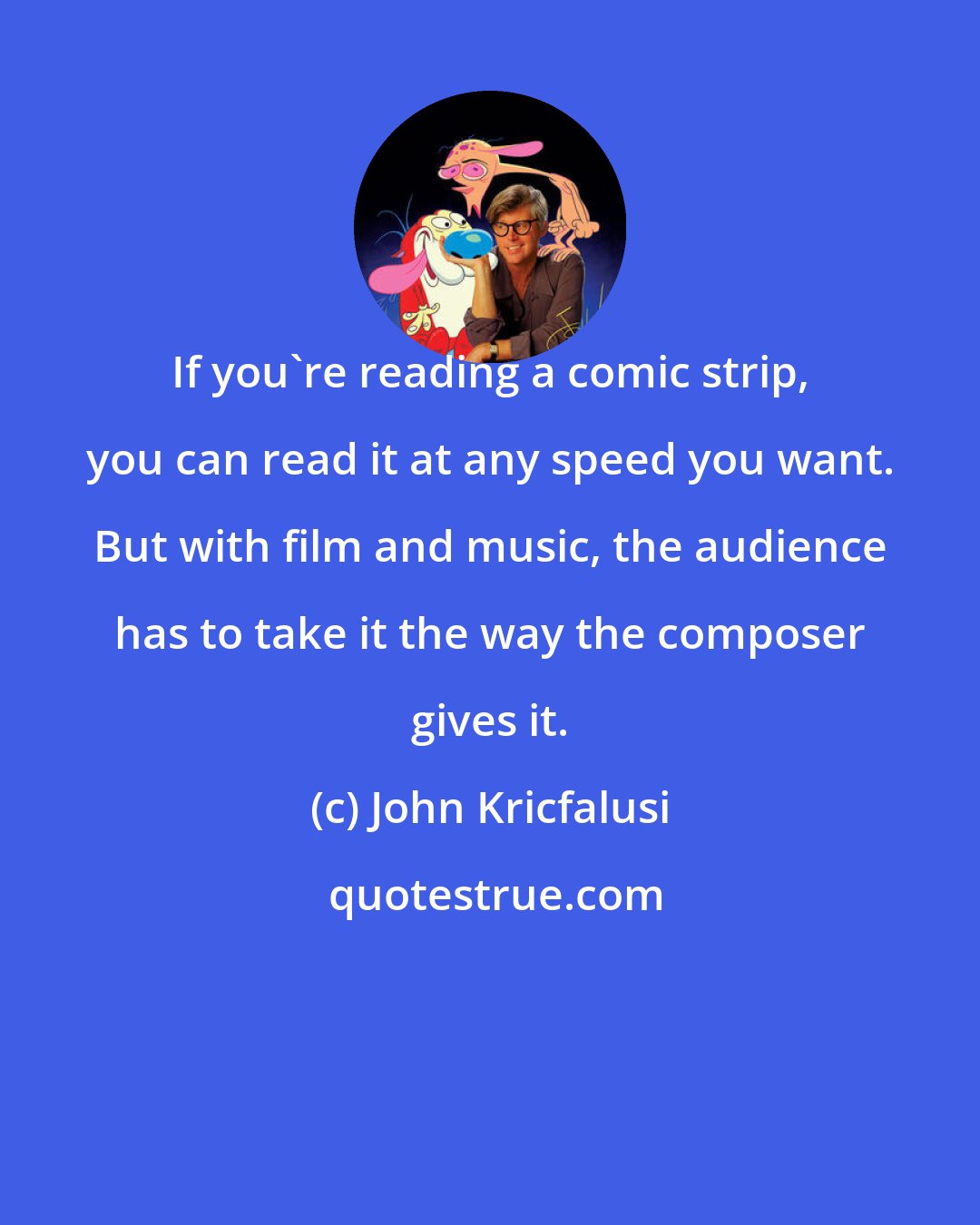 John Kricfalusi: If you're reading a comic strip, you can read it at any speed you want. But with film and music, the audience has to take it the way the composer gives it.