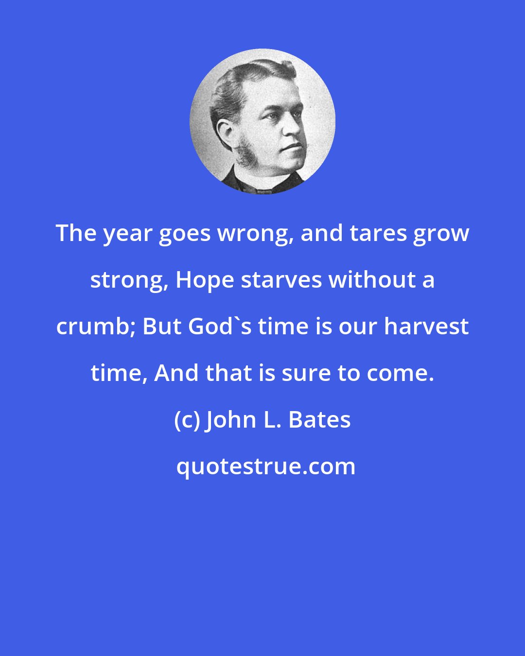 John L. Bates: The year goes wrong, and tares grow strong, Hope starves without a crumb; But God's time is our harvest time, And that is sure to come.