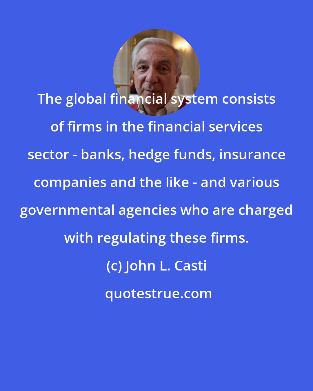 John L. Casti: The global financial system consists of firms in the financial services sector - banks, hedge funds, insurance companies and the like - and various governmental agencies who are charged with regulating these firms.