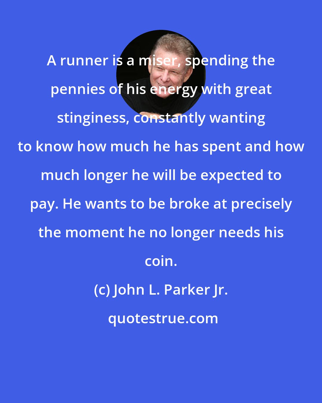 John L. Parker Jr.: A runner is a miser, spending the pennies of his energy with great stinginess, constantly wanting to know how much he has spent and how much longer he will be expected to pay. He wants to be broke at precisely the moment he no longer needs his coin.