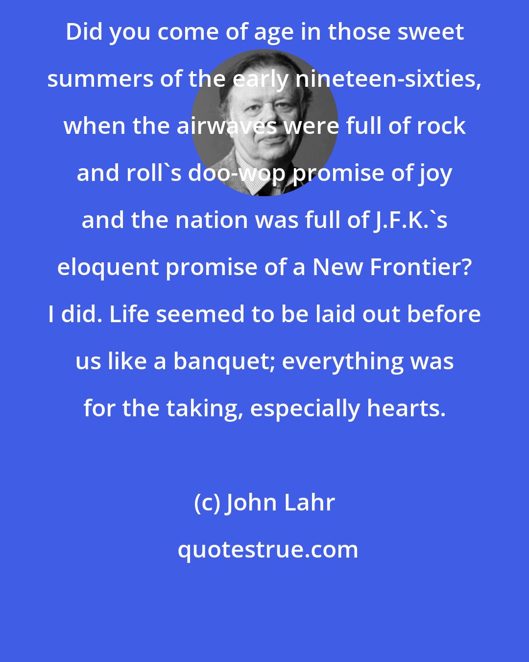 John Lahr: Did you come of age in those sweet summers of the early nineteen-sixties, when the airwaves were full of rock and roll's doo-wop promise of joy and the nation was full of J.F.K.'s eloquent promise of a New Frontier? I did. Life seemed to be laid out before us like a banquet; everything was for the taking, especially hearts.