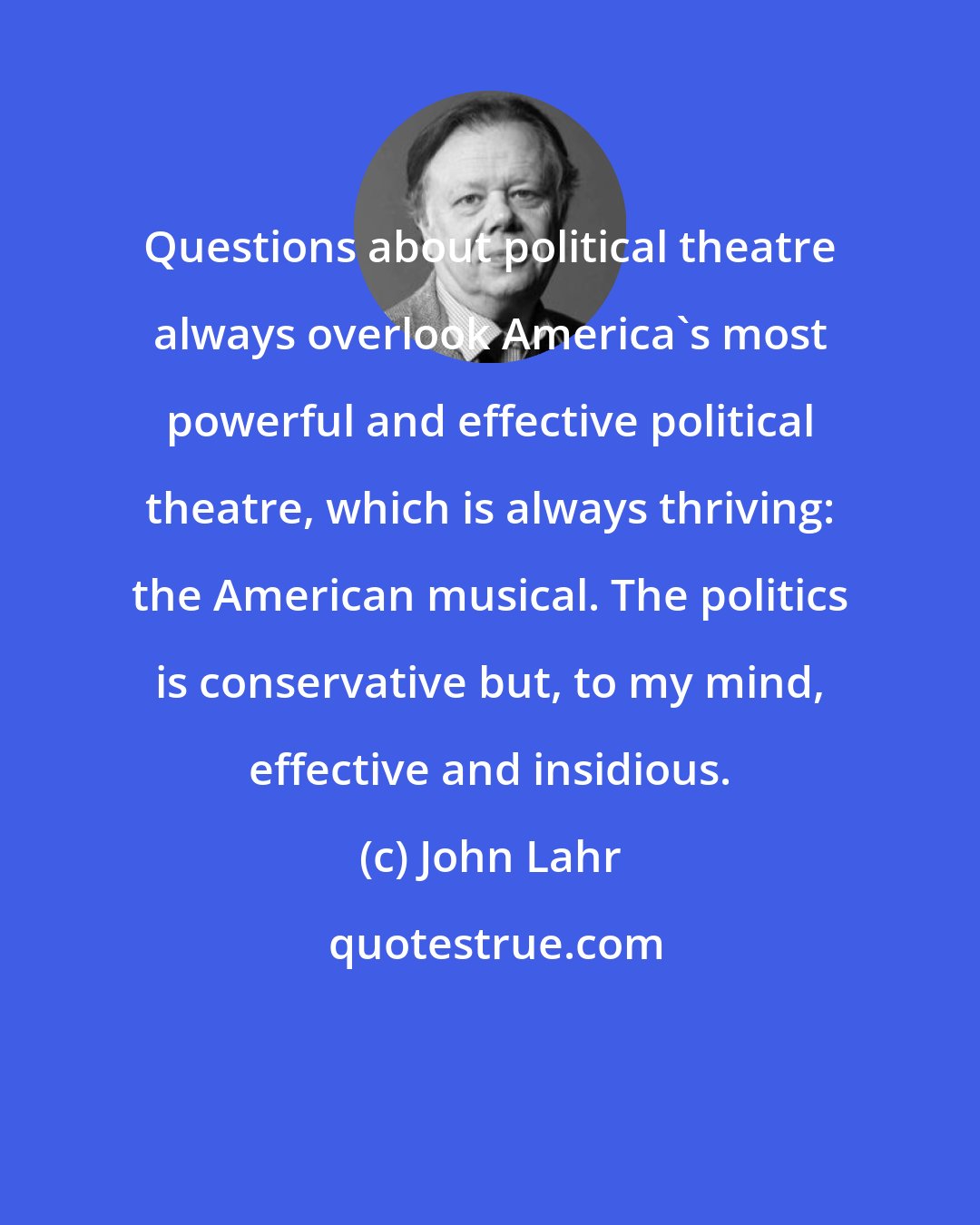 John Lahr: Questions about political theatre always overlook America's most powerful and effective political theatre, which is always thriving: the American musical. The politics is conservative but, to my mind, effective and insidious.