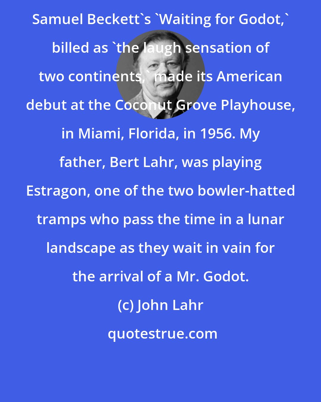 John Lahr: Samuel Beckett's 'Waiting for Godot,' billed as 'the laugh sensation of two continents,' made its American debut at the Coconut Grove Playhouse, in Miami, Florida, in 1956. My father, Bert Lahr, was playing Estragon, one of the two bowler-hatted tramps who pass the time in a lunar landscape as they wait in vain for the arrival of a Mr. Godot.