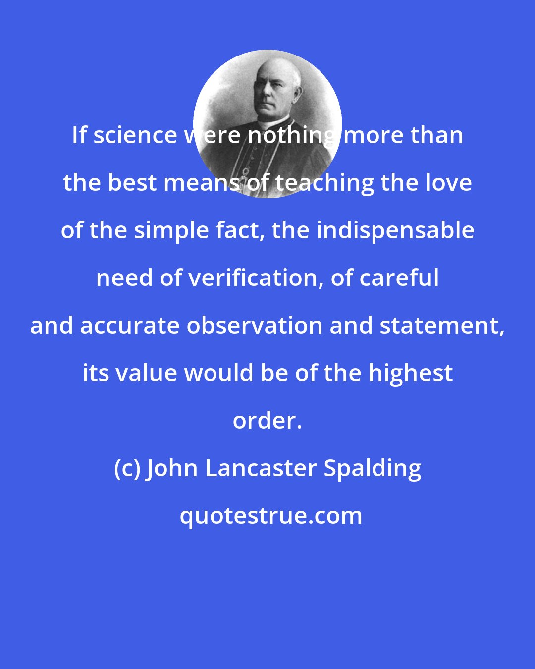 John Lancaster Spalding: If science were nothing more than the best means of teaching the love of the simple fact, the indispensable need of verification, of careful and accurate observation and statement, its value would be of the highest order.