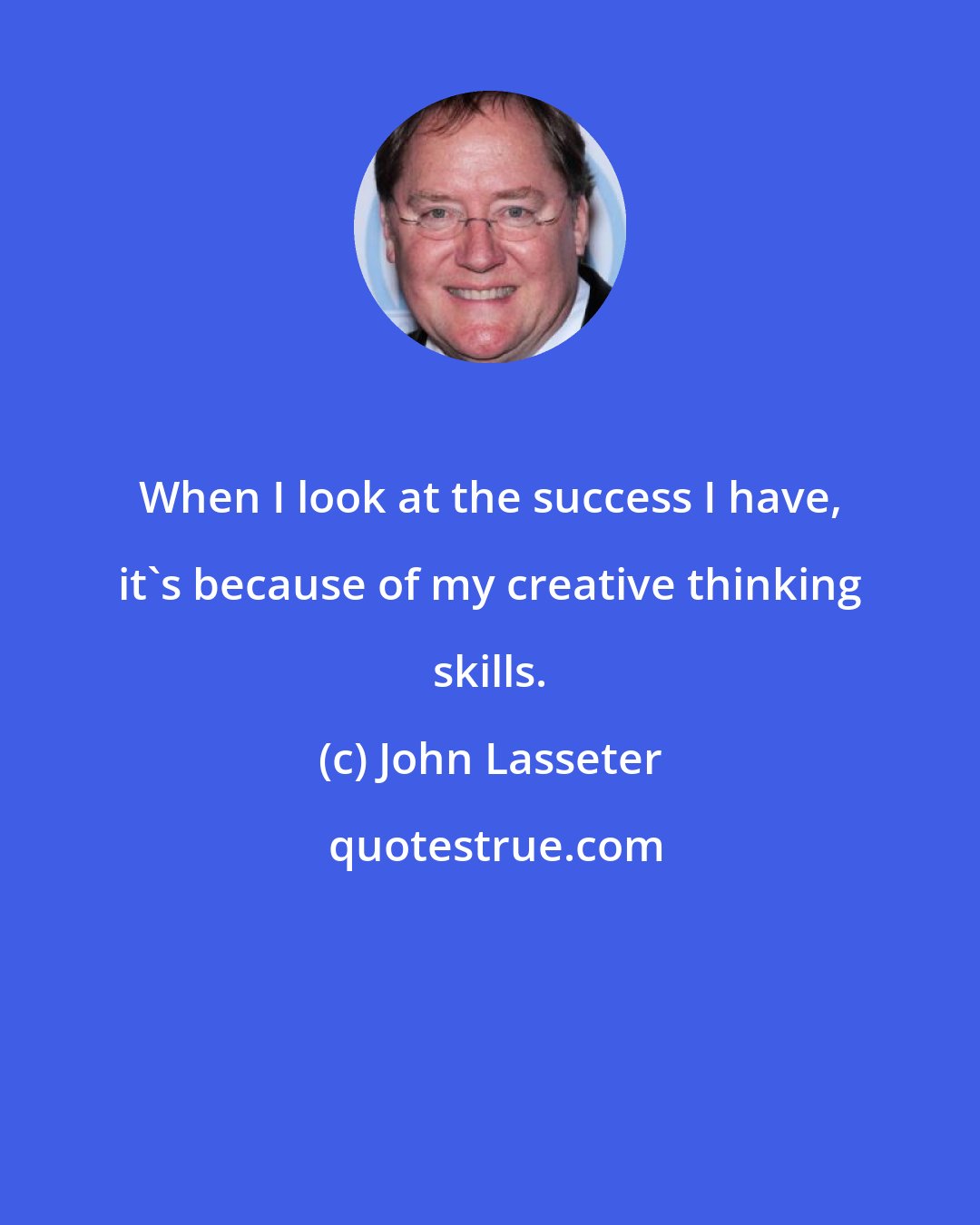 John Lasseter: When I look at the success I have, it's because of my creative thinking skills.