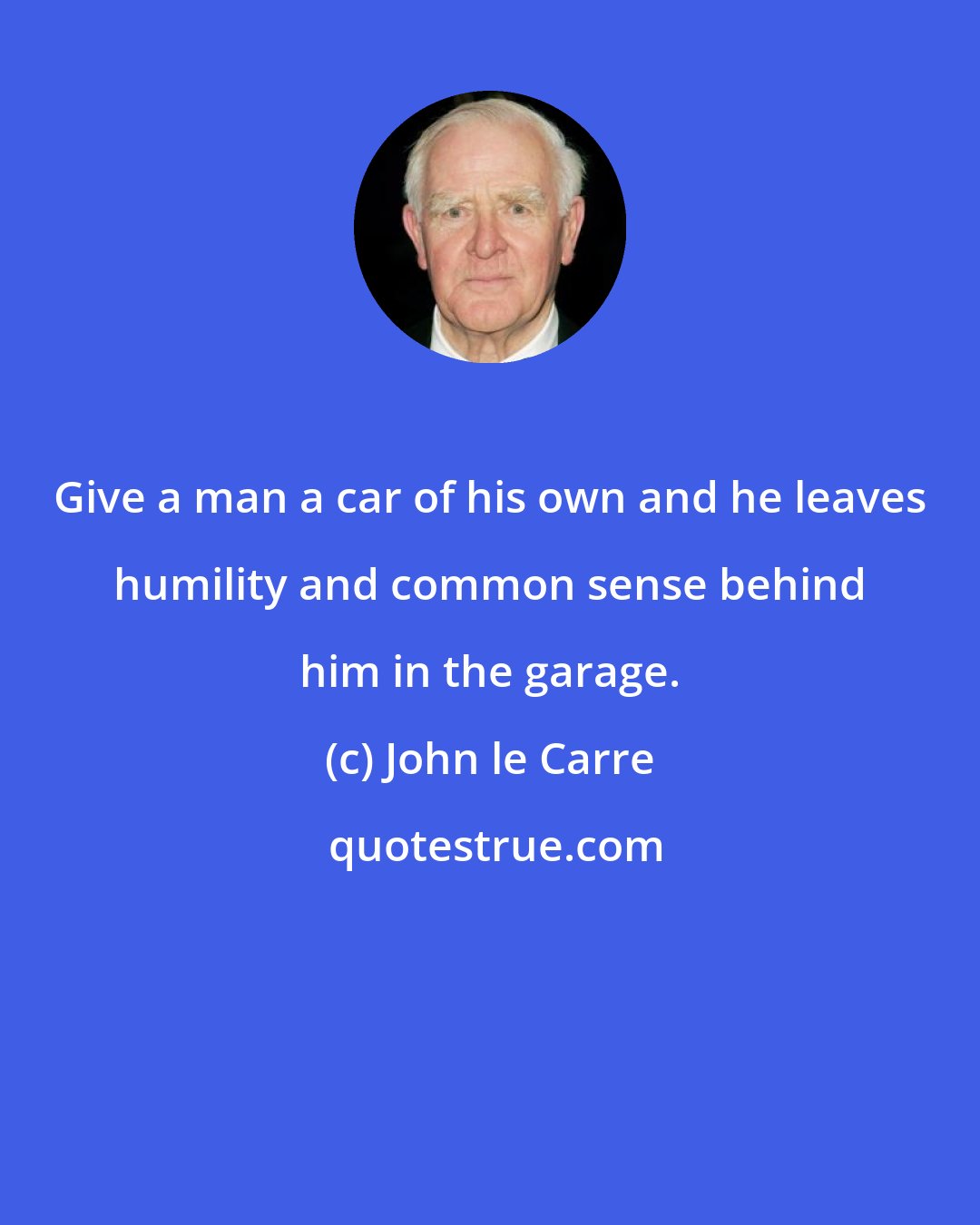 John le Carre: Give a man a car of his own and he leaves humility and common sense behind him in the garage.