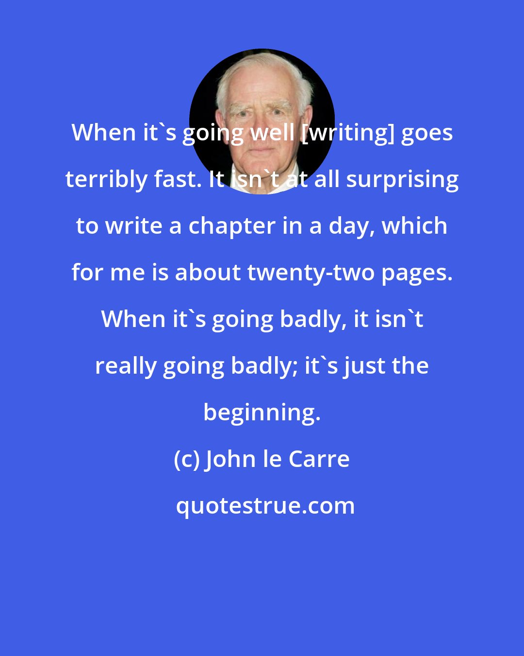 John le Carre: When it's going well [writing] goes terribly fast. It isn't at all surprising to write a chapter in a day, which for me is about twenty-two pages. When it's going badly, it isn't really going badly; it's just the beginning.