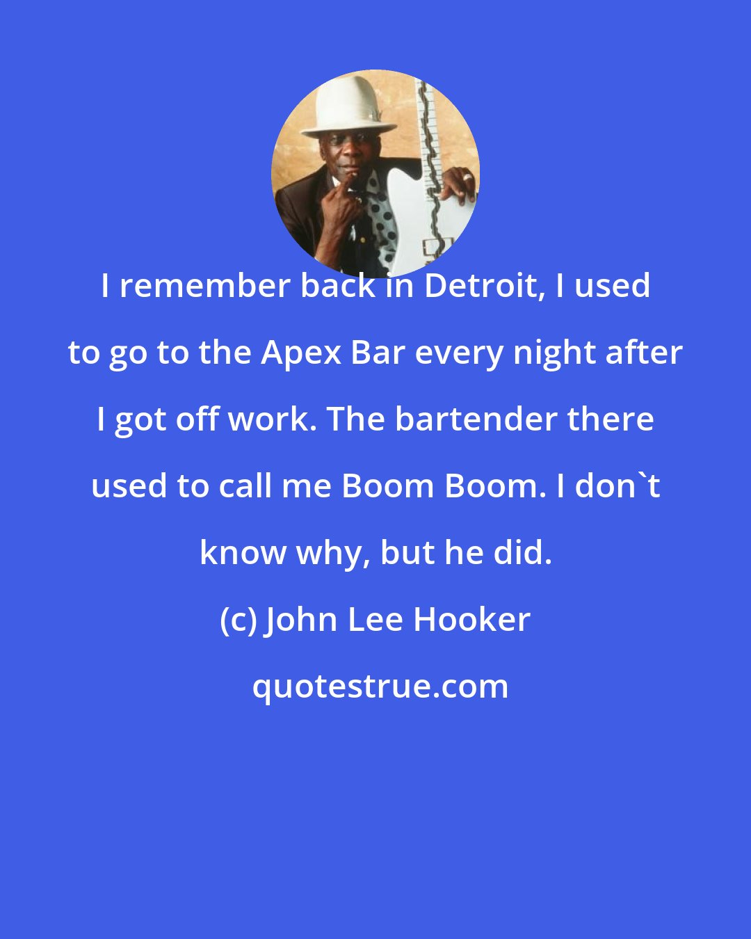 John Lee Hooker: I remember back in Detroit, I used to go to the Apex Bar every night after I got off work. The bartender there used to call me Boom Boom. I don't know why, but he did.