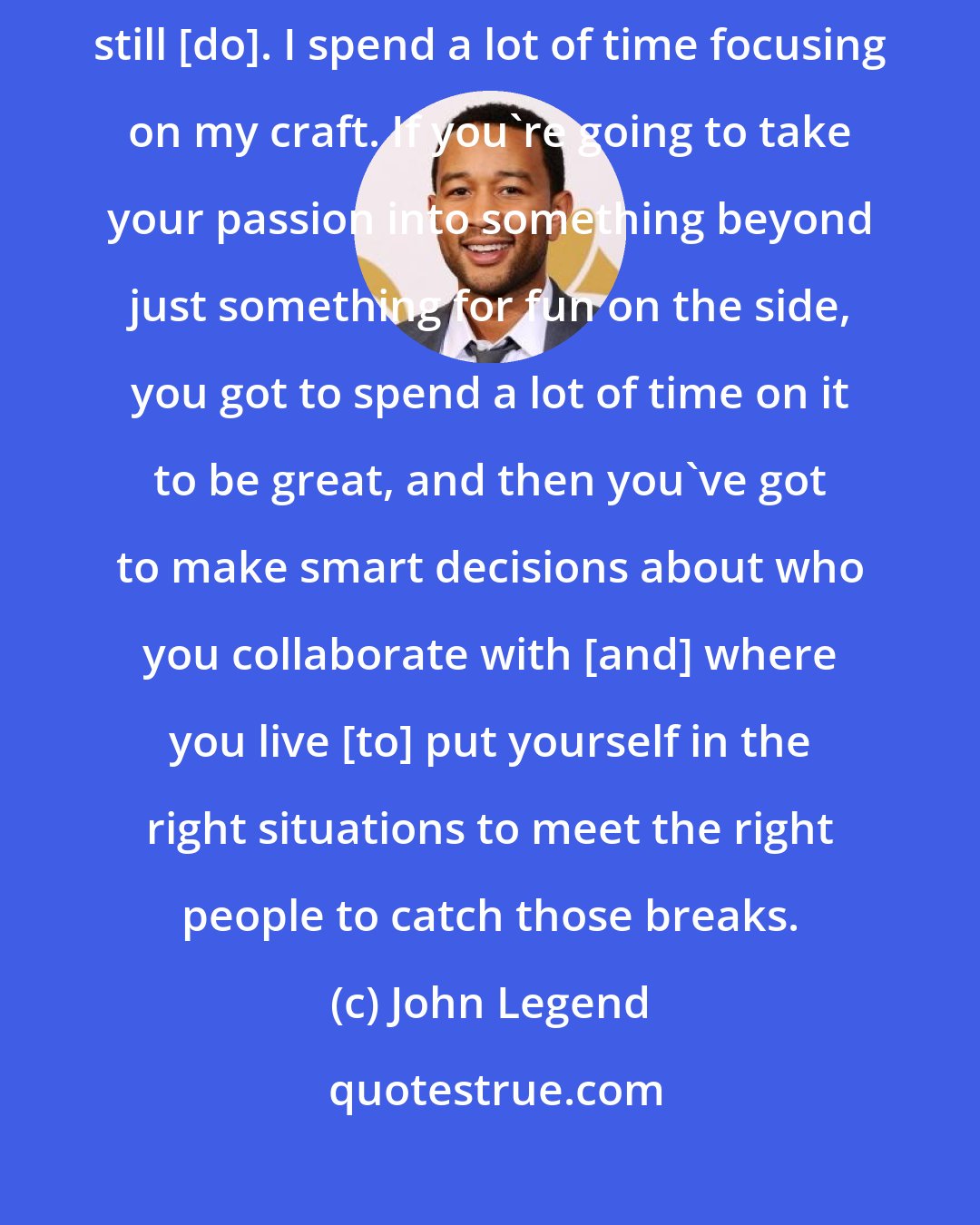John Legend: I spent a lot of time, a lot of energy trying to be a better artist and I still [do]. I spend a lot of time focusing on my craft. If you're going to take your passion into something beyond just something for fun on the side, you got to spend a lot of time on it to be great, and then you've got to make smart decisions about who you collaborate with [and] where you live [to] put yourself in the right situations to meet the right people to catch those breaks.