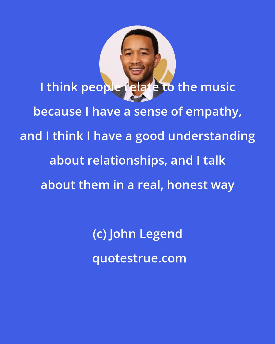 John Legend: I think people relate to the music because I have a sense of empathy, and I think I have a good understanding about relationships, and I talk about them in a real, honest way