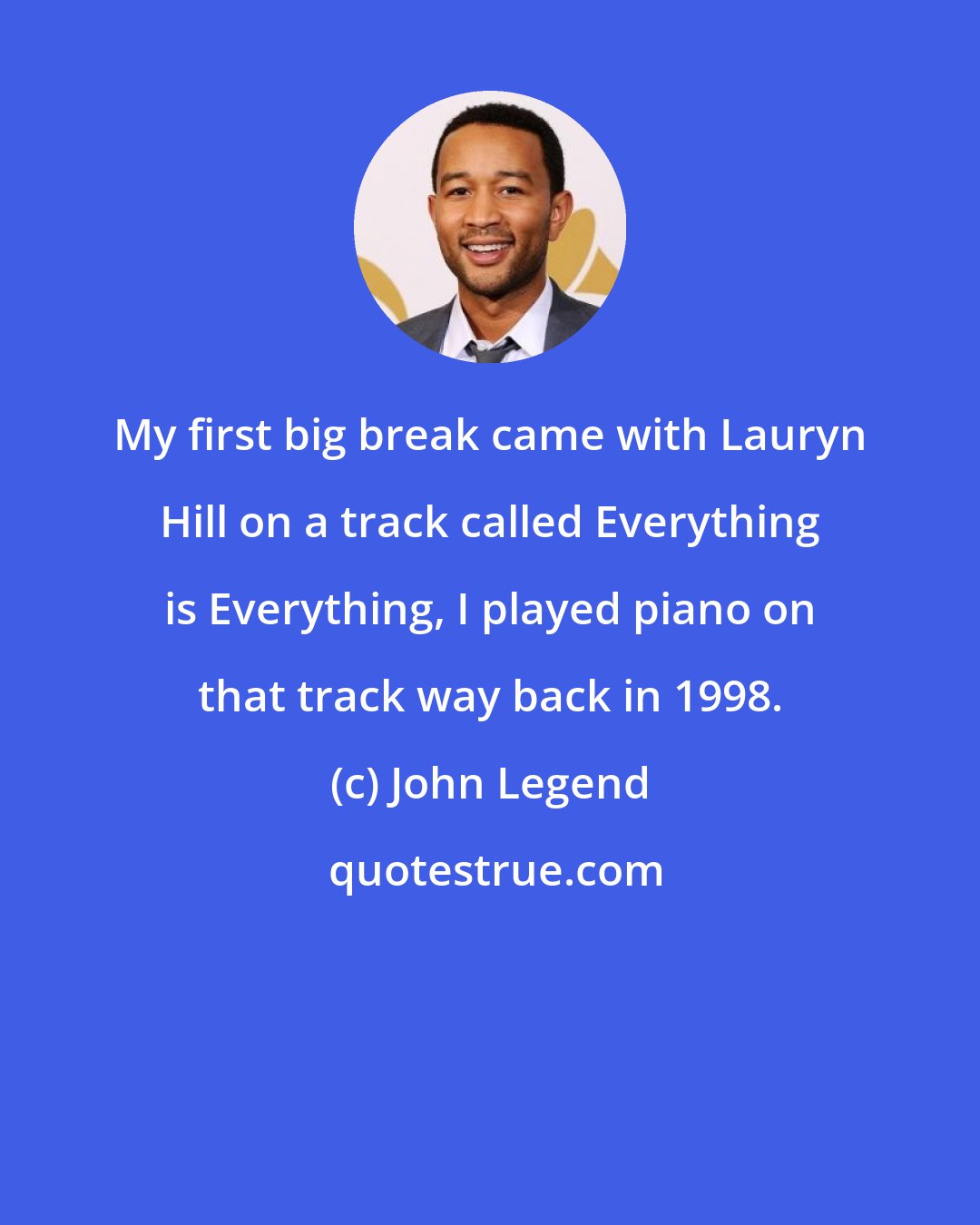 John Legend: My first big break came with Lauryn Hill on a track called Everything is Everything, I played piano on that track way back in 1998.