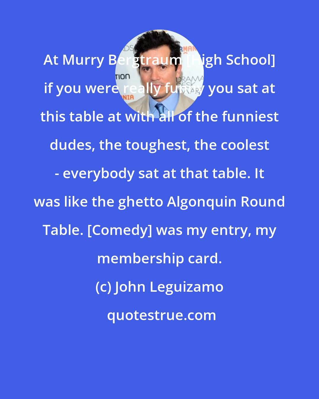 John Leguizamo: At Murry Bergtraum [High School] if you were really funny you sat at this table at with all of the funniest dudes, the toughest, the coolest - everybody sat at that table. It was like the ghetto Algonquin Round Table. [Comedy] was my entry, my membership card.