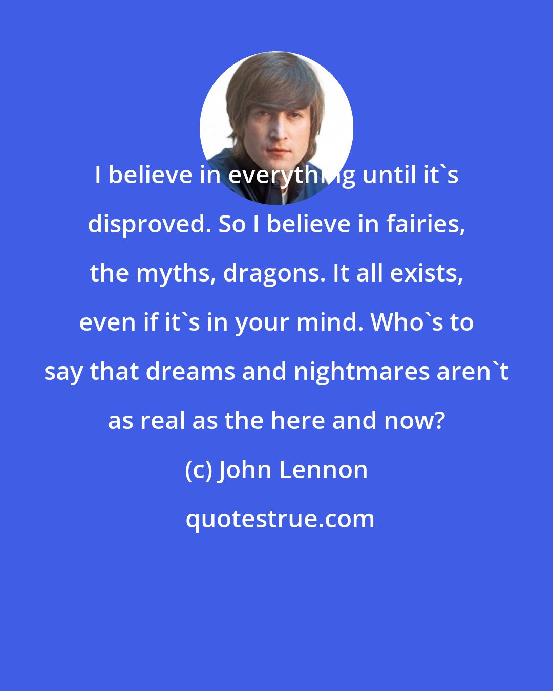 John Lennon: I believe in everything until it's disproved. So I believe in fairies, the myths, dragons. It all exists, even if it's in your mind. Who's to say that dreams and nightmares aren't as real as the here and now?