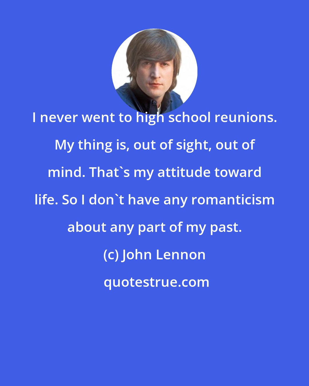 John Lennon: I never went to high school reunions. My thing is, out of sight, out of mind. That's my attitude toward life. So I don't have any romanticism about any part of my past.