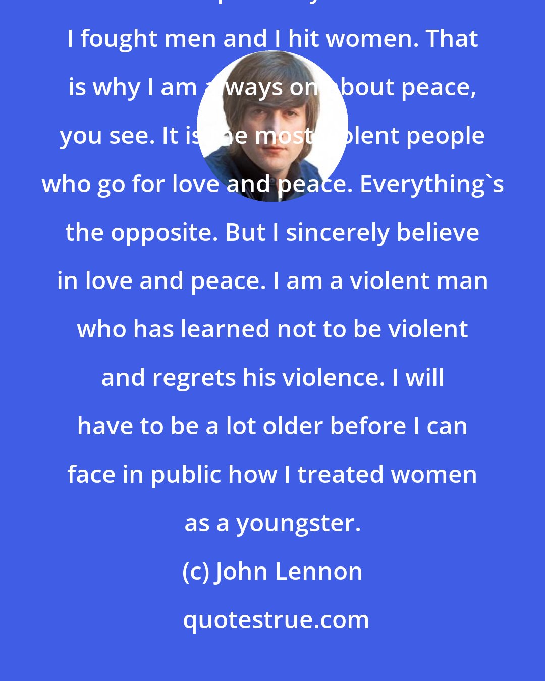 John Lennon: I used to be cruel to my woman, and physically - any woman. I was a hitter. I couldn't express myself and I hit. I fought men and I hit women. That is why I am always on about peace, you see. It is the most violent people who go for love and peace. Everything's the opposite. But I sincerely believe in love and peace. I am a violent man who has learned not to be violent and regrets his violence. I will have to be a lot older before I can face in public how I treated women as a youngster.