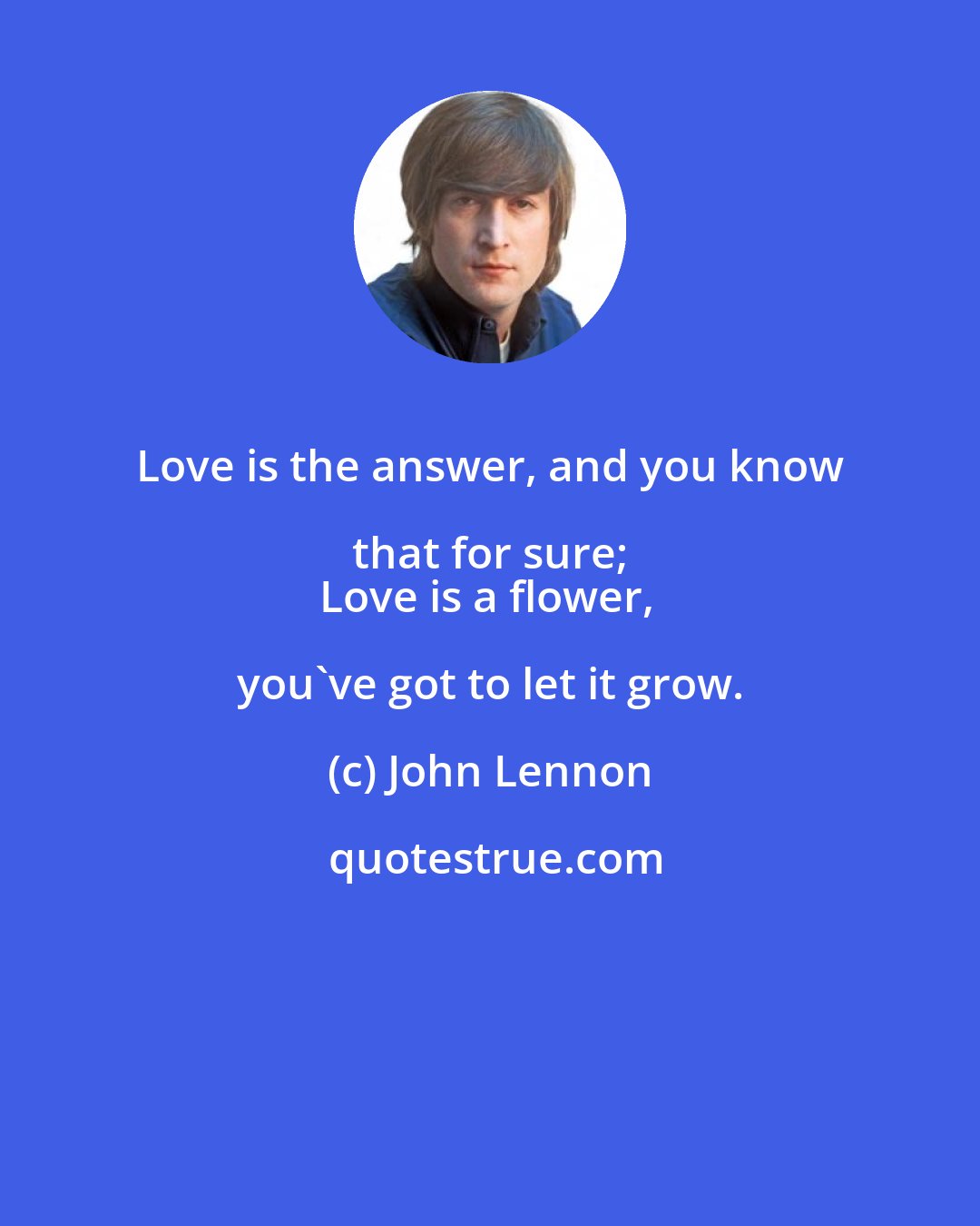 John Lennon: Love is the answer, and you know that for sure; 
Love is a flower, you've got to let it grow.