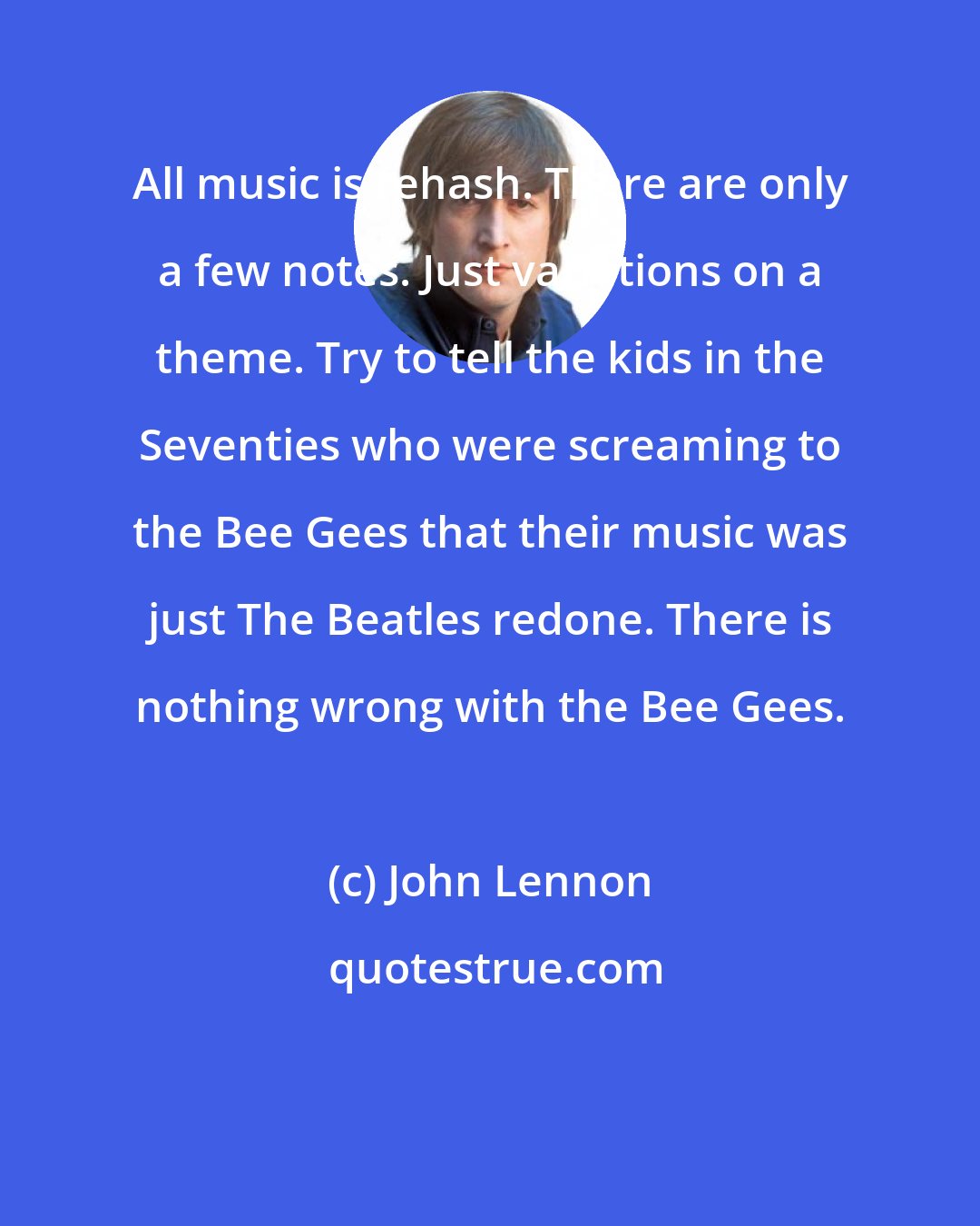 John Lennon: All music is rehash. There are only a few notes. Just variations on a theme. Try to tell the kids in the Seventies who were screaming to the Bee Gees that their music was just The Beatles redone. There is nothing wrong with the Bee Gees.