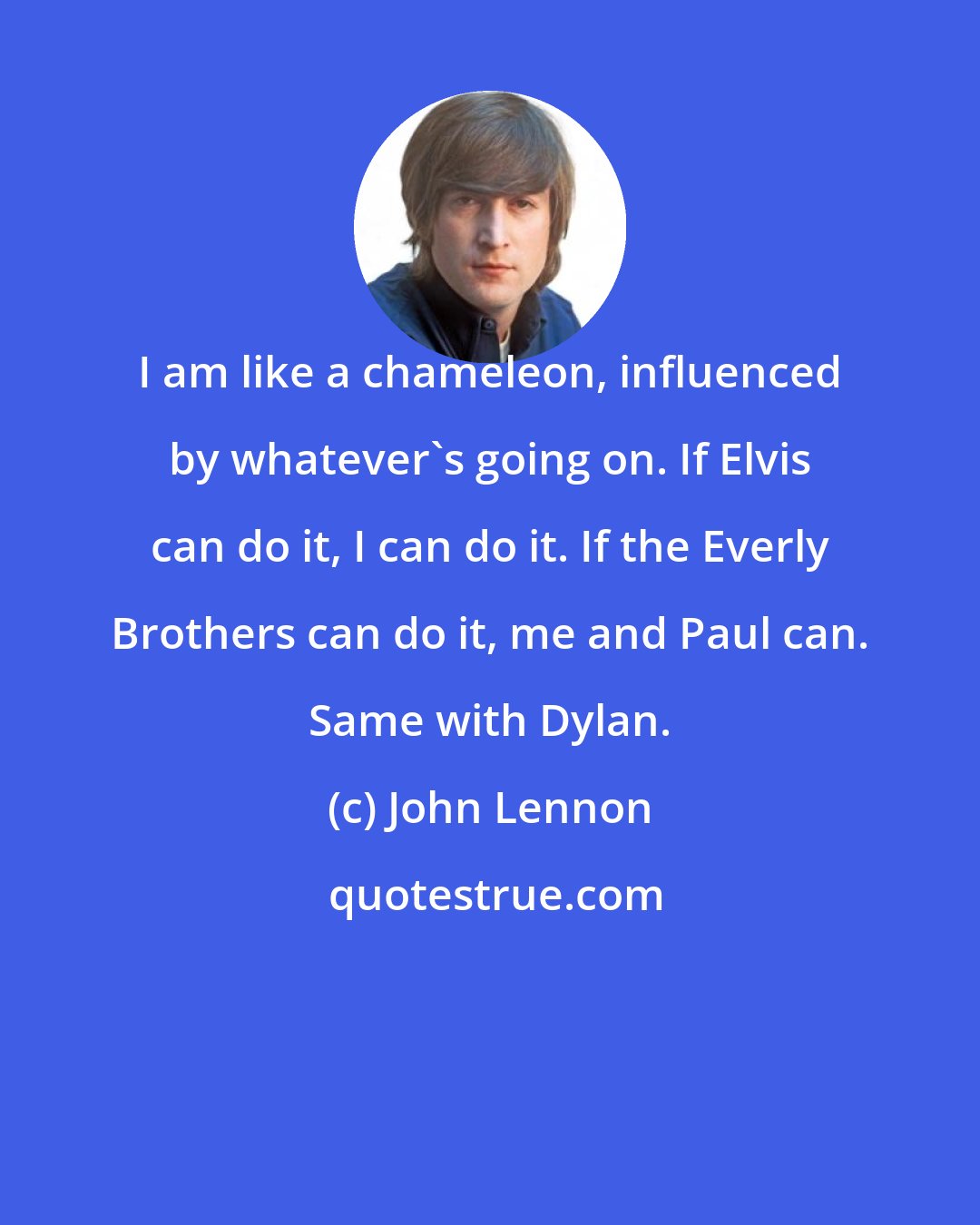 John Lennon: I am like a chameleon, influenced by whatever's going on. If Elvis can do it, I can do it. If the Everly Brothers can do it, me and Paul can. Same with Dylan.