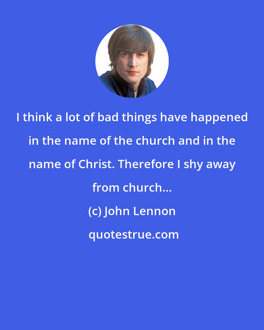 John Lennon: I think a lot of bad things have happened in the name of the church and in the name of Christ. Therefore I shy away from church...