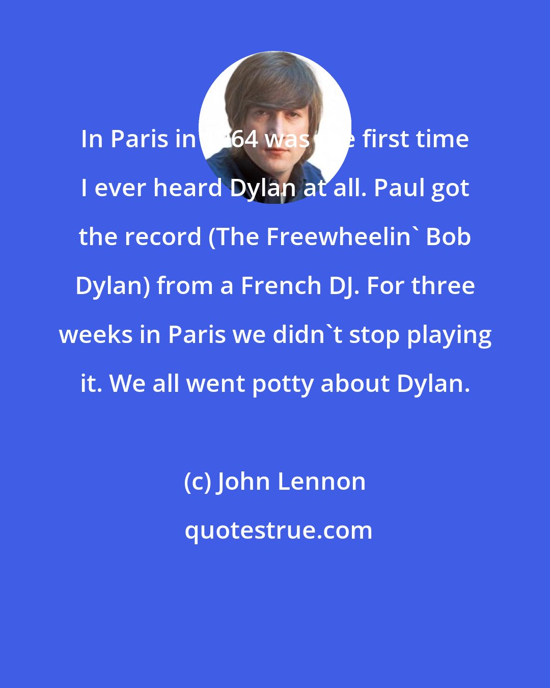 John Lennon: In Paris in 1964 was the first time I ever heard Dylan at all. Paul got the record (The Freewheelin' Bob Dylan) from a French DJ. For three weeks in Paris we didn't stop playing it. We all went potty about Dylan.