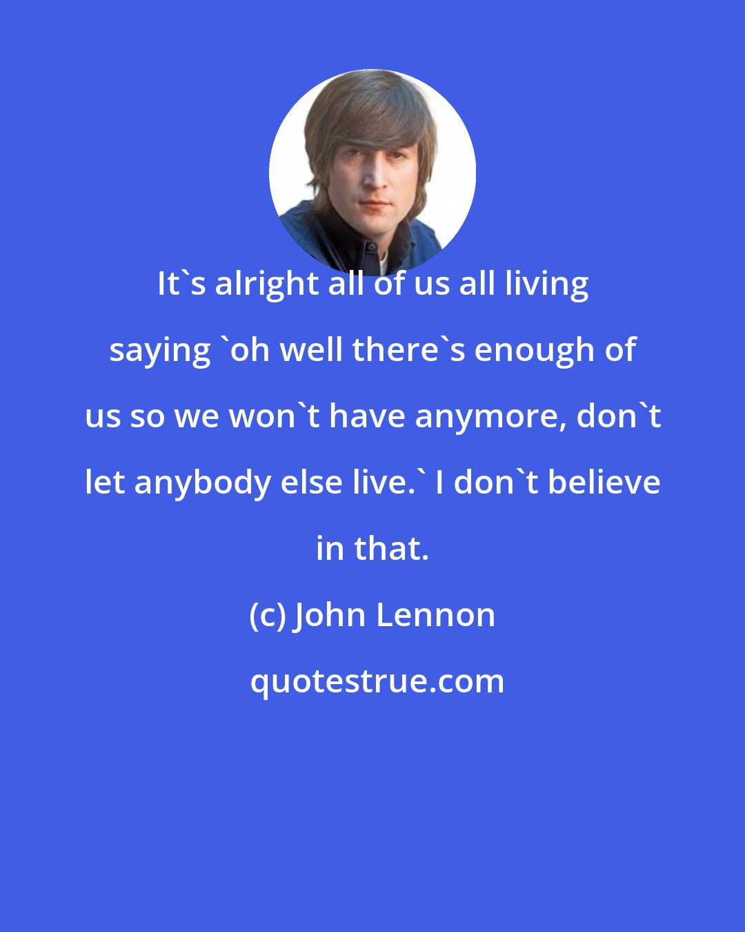 John Lennon: It's alright all of us all living saying 'oh well there's enough of us so we won't have anymore, don't let anybody else live.' I don't believe in that.