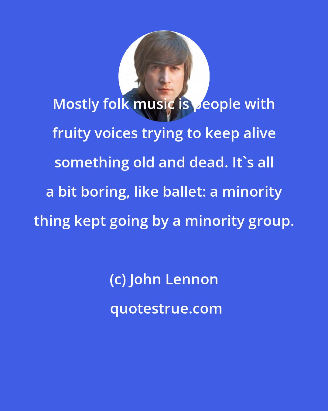 John Lennon: Mostly folk music is people with fruity voices trying to keep alive something old and dead. It's all a bit boring, like ballet: a minority thing kept going by a minority group.