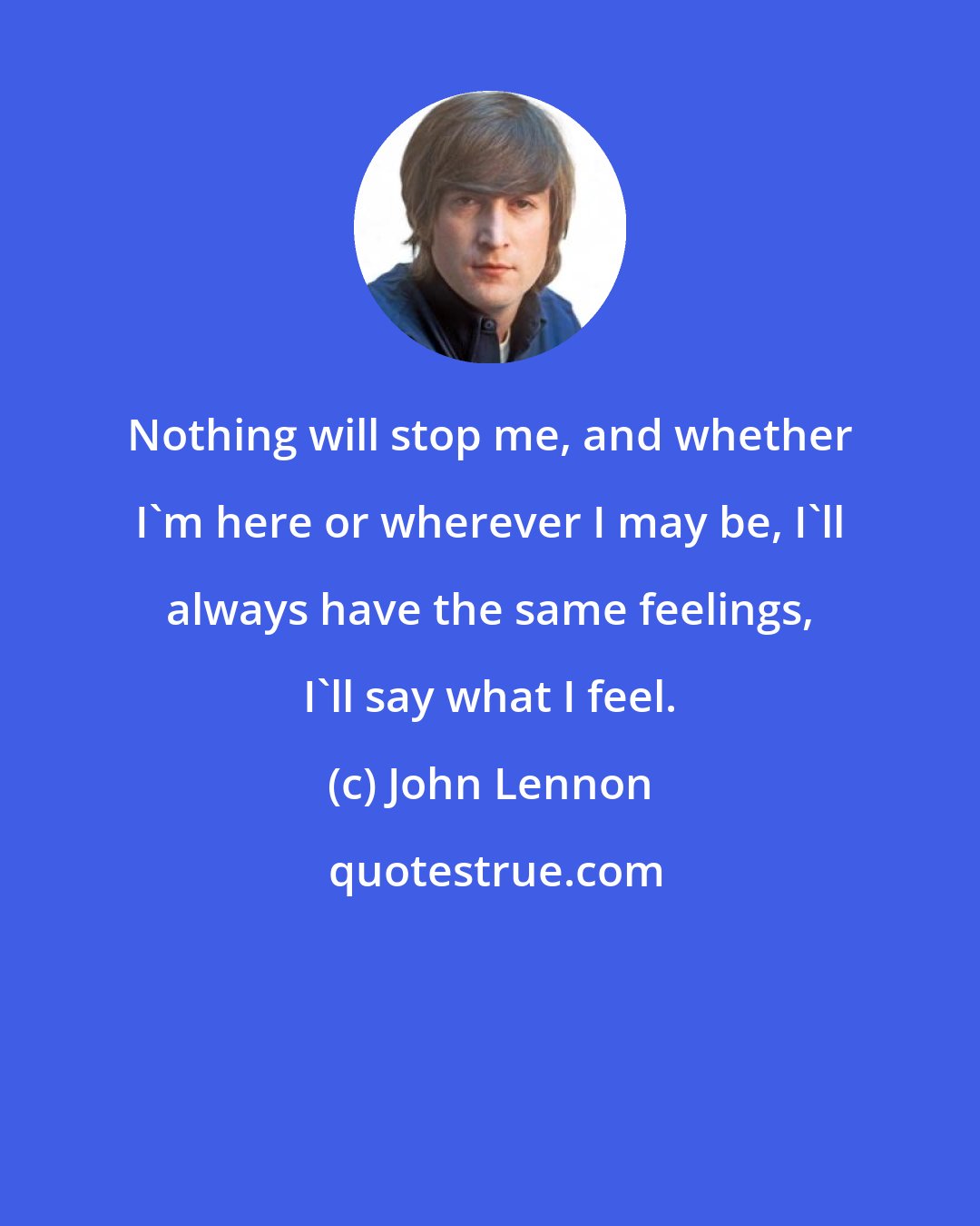 John Lennon: Nothing will stop me, and whether I'm here or wherever I may be, I'll always have the same feelings, I'll say what I feel.