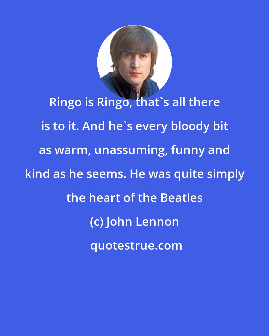 John Lennon: Ringo is Ringo, that's all there is to it. And he's every bloody bit as warm, unassuming, funny and kind as he seems. He was quite simply the heart of the Beatles