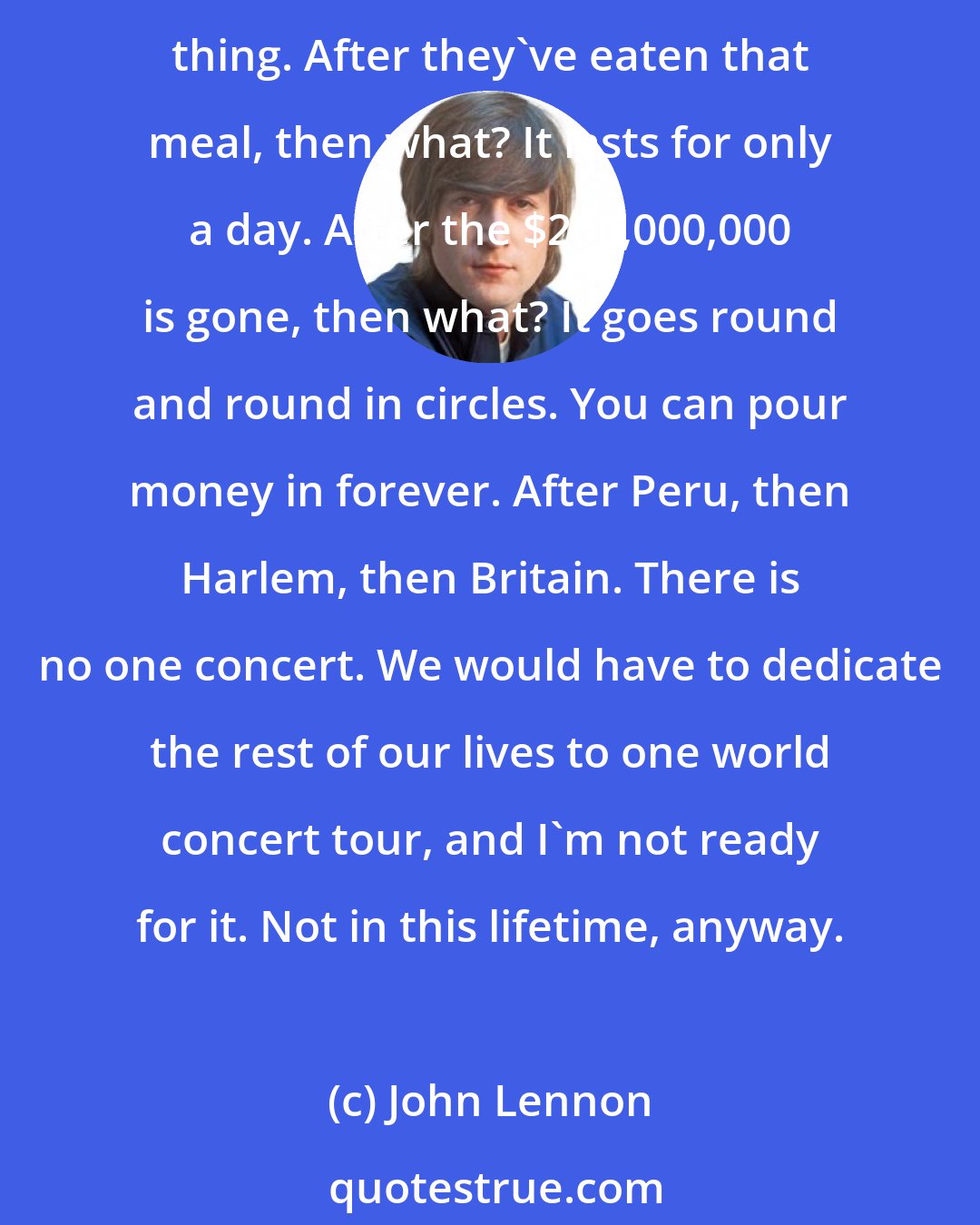 John Lennon: Where do people get off saying the Beatles should give $200,000,000 to South America? You know, America has poured billions into places like that. It doesn't mean a damn thing. After they've eaten that meal, then what? It lasts for only a day. After the $200,000,000 is gone, then what? It goes round and round in circles. You can pour money in forever. After Peru, then Harlem, then Britain. There is no one concert. We would have to dedicate the rest of our lives to one world concert tour, and I'm not ready for it. Not in this lifetime, anyway.