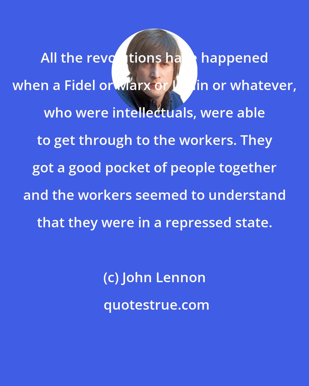 John Lennon: All the revolutions have happened when a Fidel or Marx or Lenin or whatever, who were intellectuals, were able to get through to the workers. They got a good pocket of people together and the workers seemed to understand that they were in a repressed state.