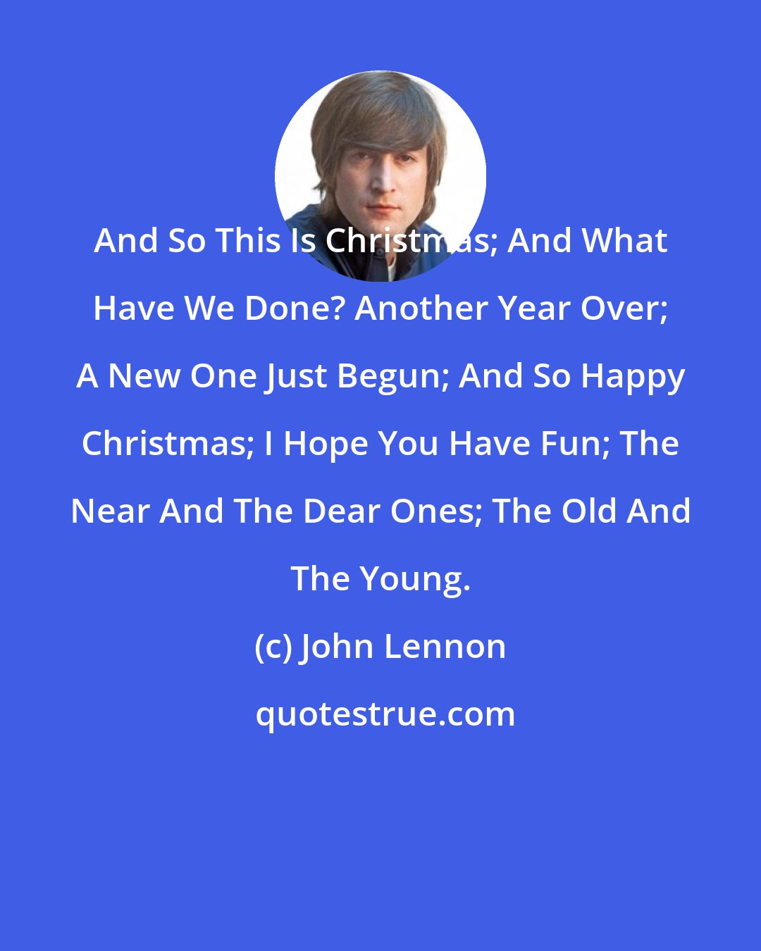 John Lennon: And So This Is Christmas; And What Have We Done? Another Year Over; A New One Just Begun; And So Happy Christmas; I Hope You Have Fun; The Near And The Dear Ones; The Old And The Young.