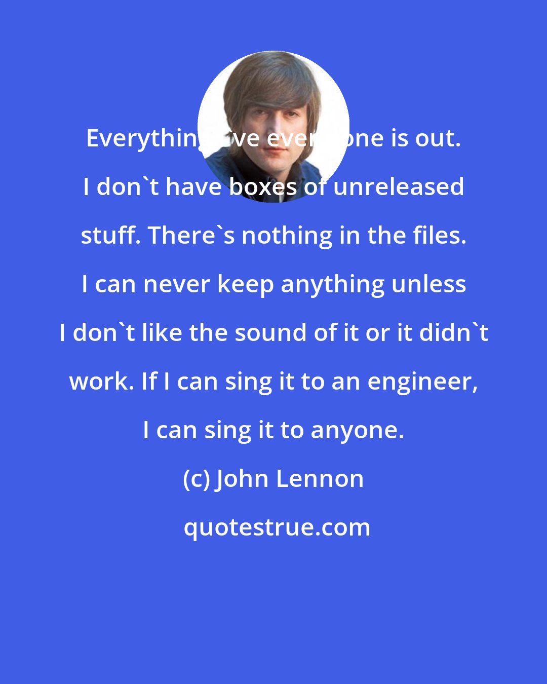 John Lennon: Everything I've ever done is out. I don't have boxes of unreleased stuff. There's nothing in the files. I can never keep anything unless I don't like the sound of it or it didn't work. If I can sing it to an engineer, I can sing it to anyone.