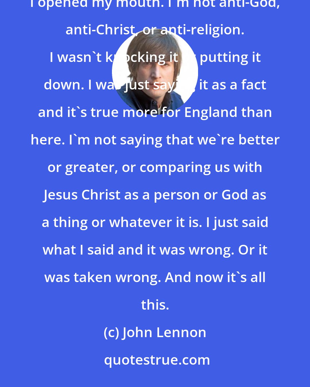 John Lennon: I suppose if I had said television was more popular than Jesus, I would have gotten away with it. I'm sorry I opened my mouth. I'm not anti-God, anti-Christ, or anti-religion. I wasn't knocking it or putting it down. I was just saying it as a fact and it's true more for England than here. I'm not saying that we're better or greater, or comparing us with Jesus Christ as a person or God as a thing or whatever it is. I just said what I said and it was wrong. Or it was taken wrong. And now it's all this.