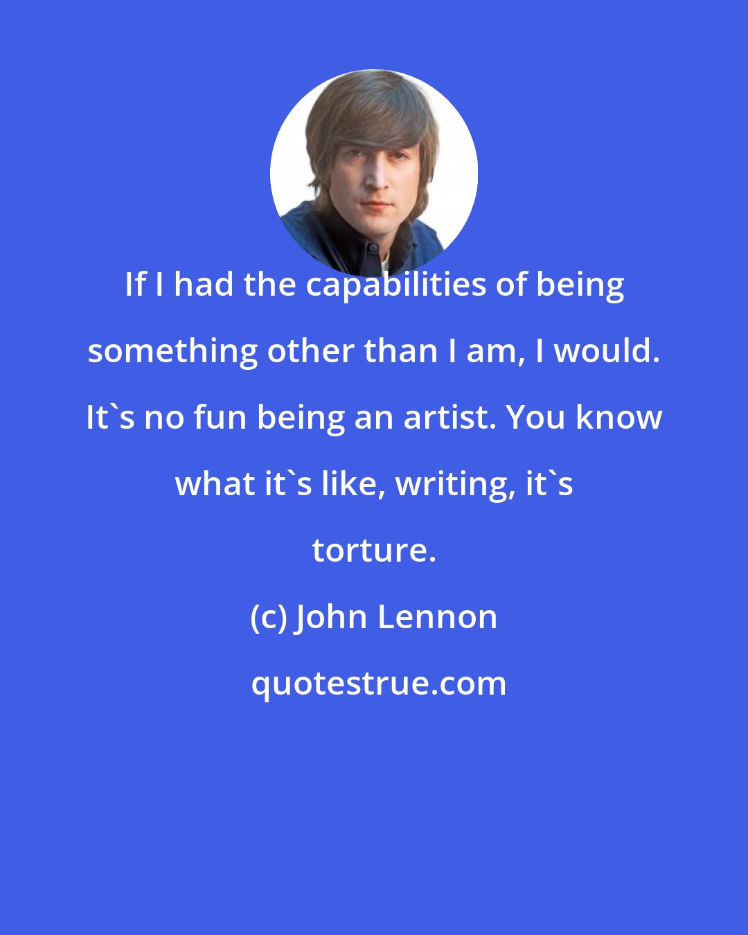 John Lennon: If I had the capabilities of being something other than I am, I would. It's no fun being an artist. You know what it's like, writing, it's torture.