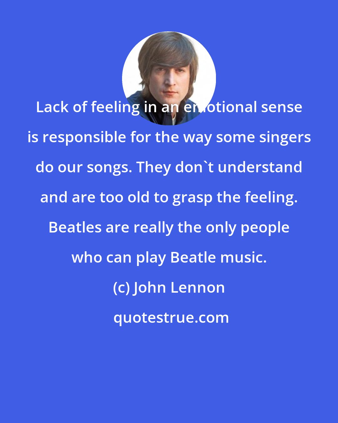 John Lennon: Lack of feeling in an emotional sense is responsible for the way some singers do our songs. They don't understand and are too old to grasp the feeling. Beatles are really the only people who can play Beatle music.