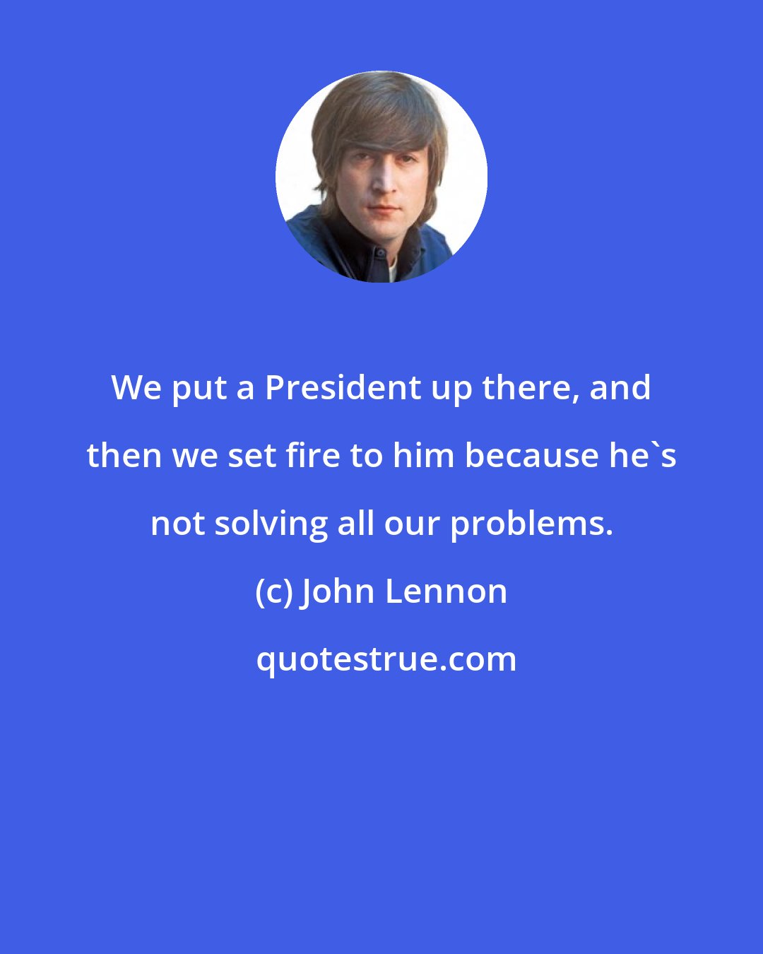 John Lennon: We put a President up there, and then we set fire to him because he's not solving all our problems.