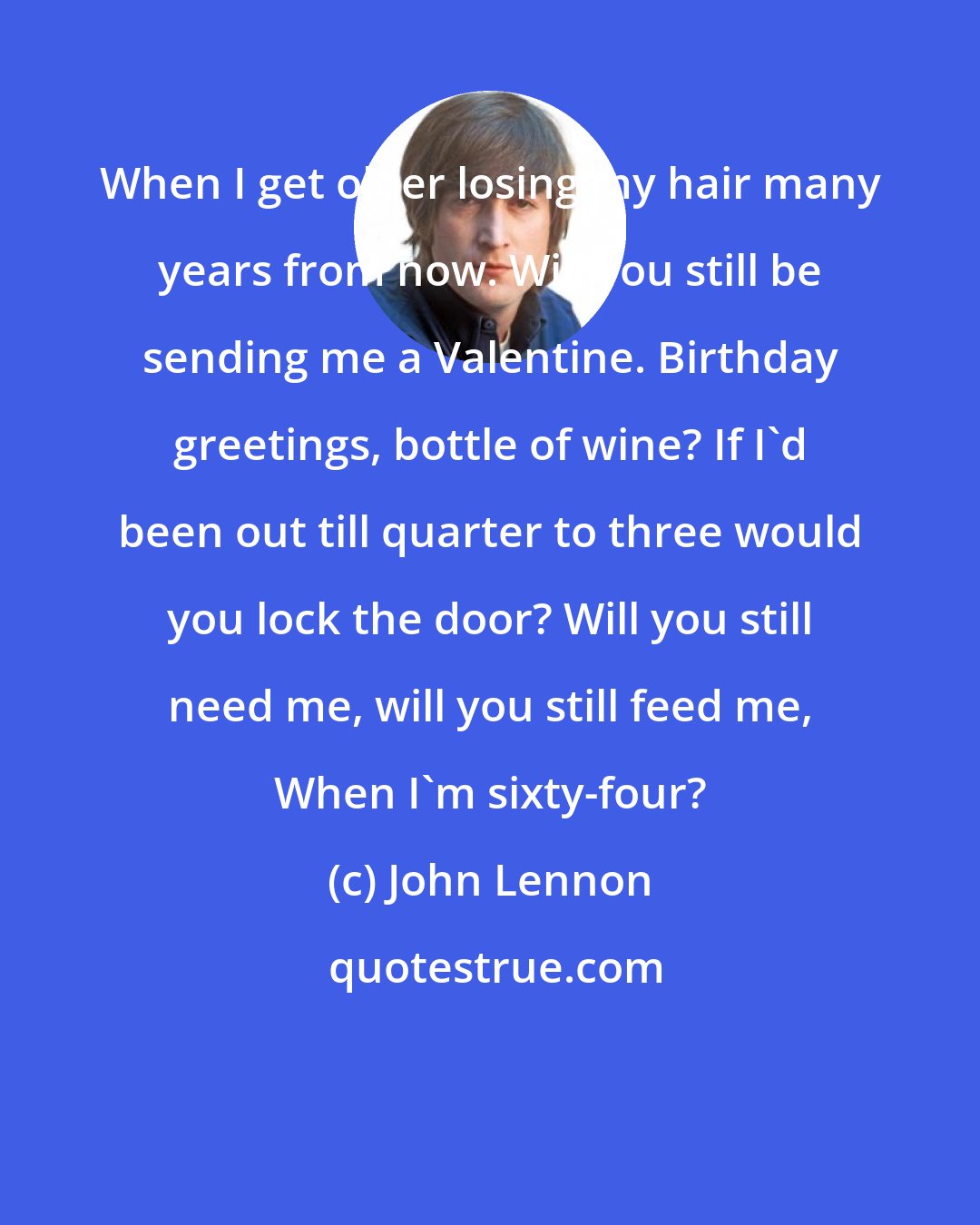 John Lennon: When I get older losing my hair many years from now. Will you still be sending me a Valentine. Birthday greetings, bottle of wine? If I'd been out till quarter to three would you lock the door? Will you still need me, will you still feed me, When I'm sixty-four?