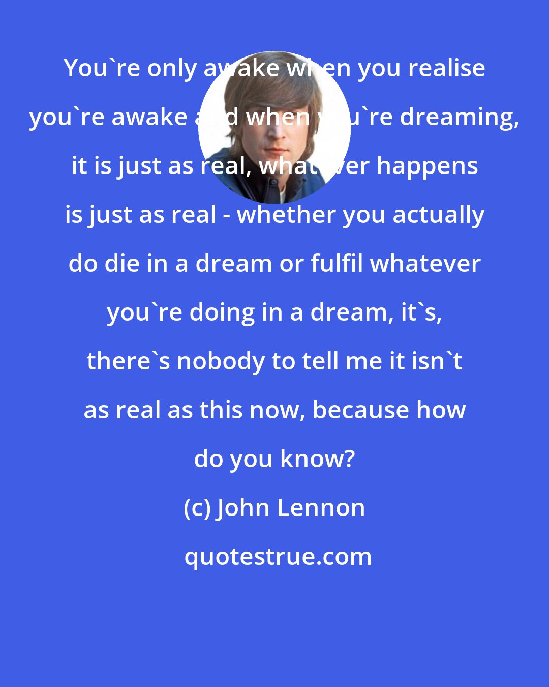 John Lennon: You're only awake when you realise you're awake and when you're dreaming, it is just as real, whatever happens is just as real - whether you actually do die in a dream or fulfil whatever you're doing in a dream, it's, there's nobody to tell me it isn't as real as this now, because how do you know?