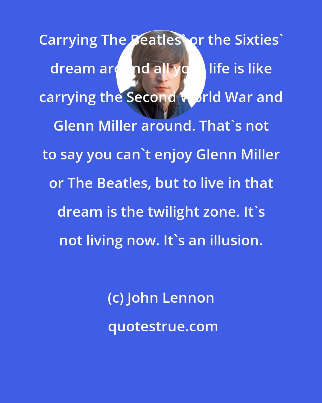 John Lennon: Carrying The Beatles' or the Sixties' dream around all your life is like carrying the Second World War and Glenn Miller around. That's not to say you can't enjoy Glenn Miller or The Beatles, but to live in that dream is the twilight zone. It's not living now. It's an illusion.