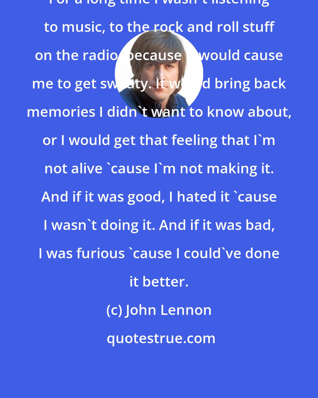 John Lennon: For a long time I wasn't listening to music, to the rock and roll stuff on the radio, because it would cause me to get sweaty. It would bring back memories I didn't want to know about, or I would get that feeling that I'm not alive 'cause I'm not making it. And if it was good, I hated it 'cause I wasn't doing it. And if it was bad, I was furious 'cause I could've done it better.