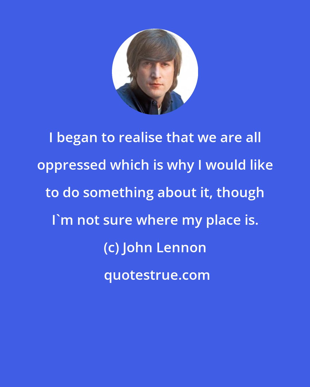 John Lennon: I began to realise that we are all oppressed which is why I would like to do something about it, though I'm not sure where my place is.