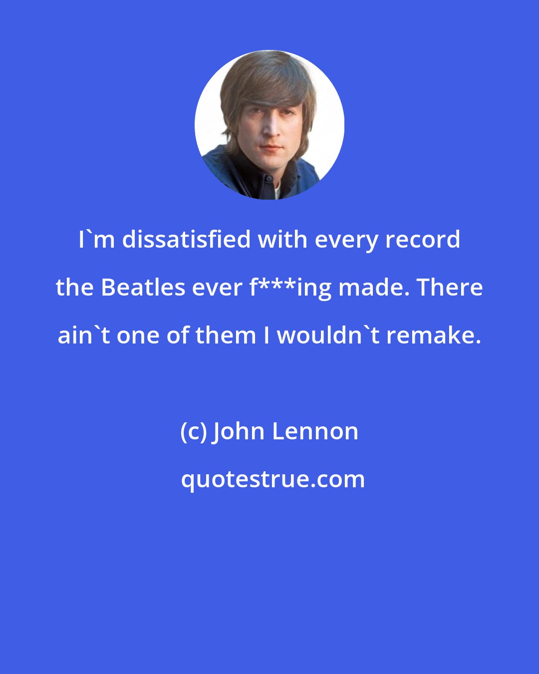 John Lennon: I'm dissatisfied with every record the Beatles ever f***ing made. There ain't one of them I wouldn't remake.