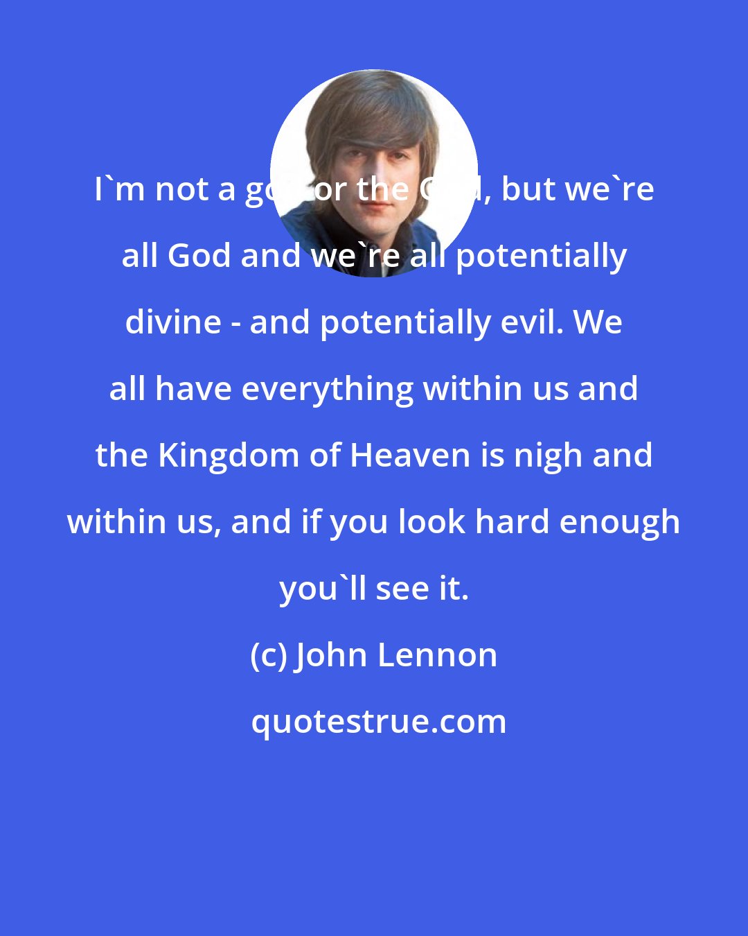 John Lennon: I'm not a god or the God, but we're all God and we're all potentially divine - and potentially evil. We all have everything within us and the Kingdom of Heaven is nigh and within us, and if you look hard enough you'll see it.