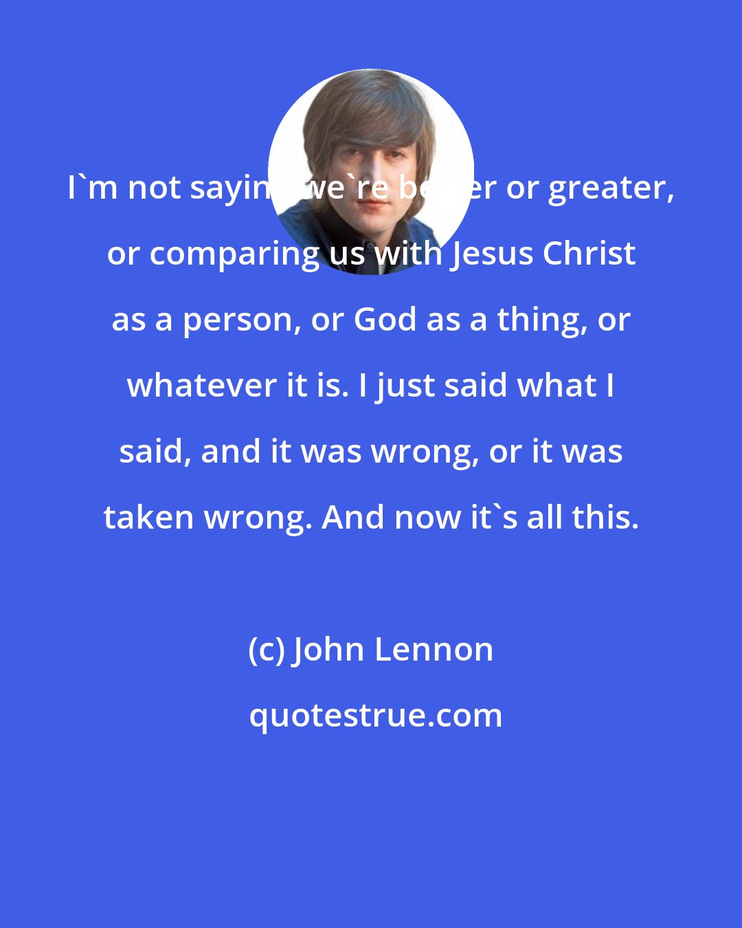 John Lennon: I'm not saying we're better or greater, or comparing us with Jesus Christ as a person, or God as a thing, or whatever it is. I just said what I said, and it was wrong, or it was taken wrong. And now it's all this.