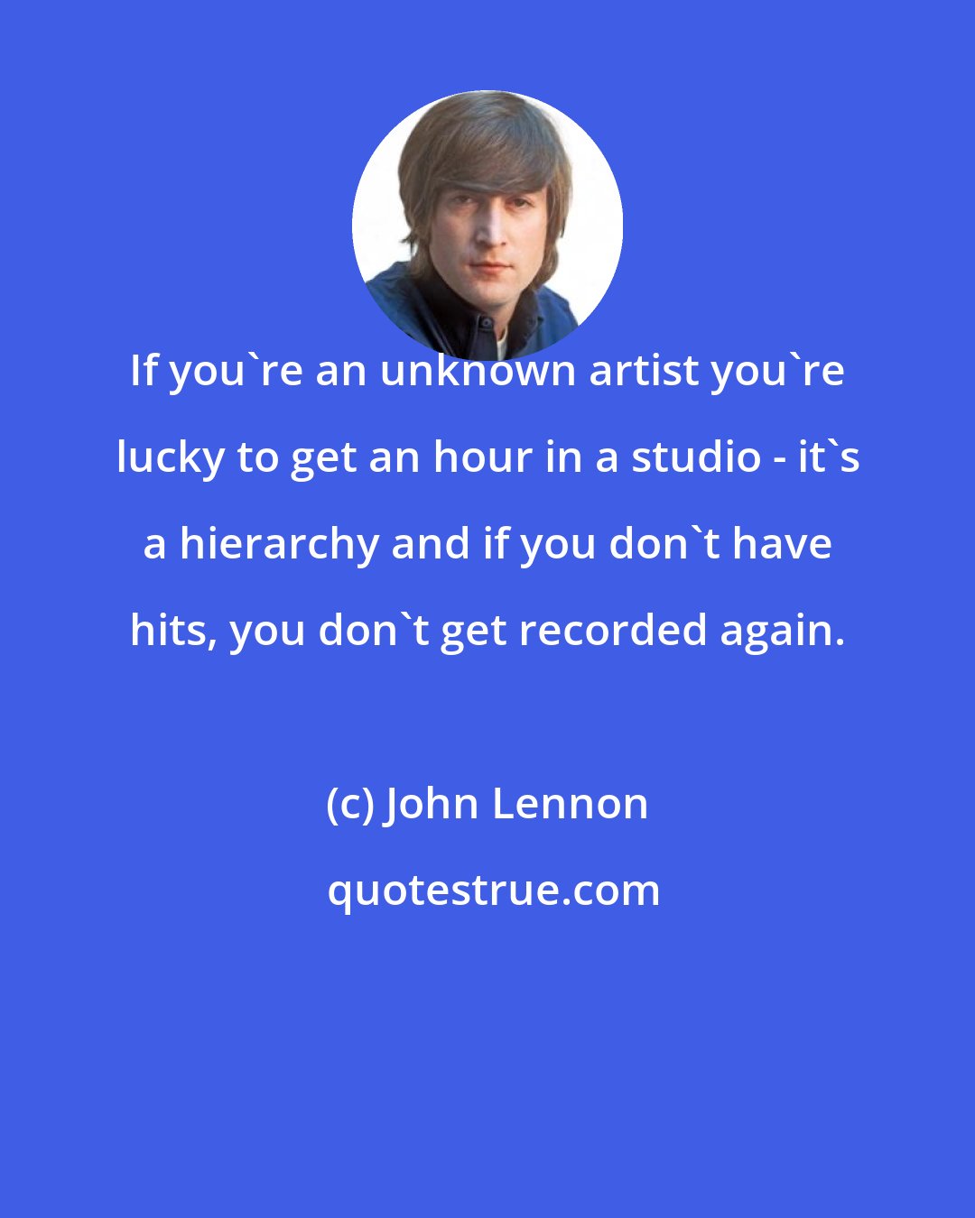 John Lennon: If you're an unknown artist you're lucky to get an hour in a studio - it's a hierarchy and if you don't have hits, you don't get recorded again.