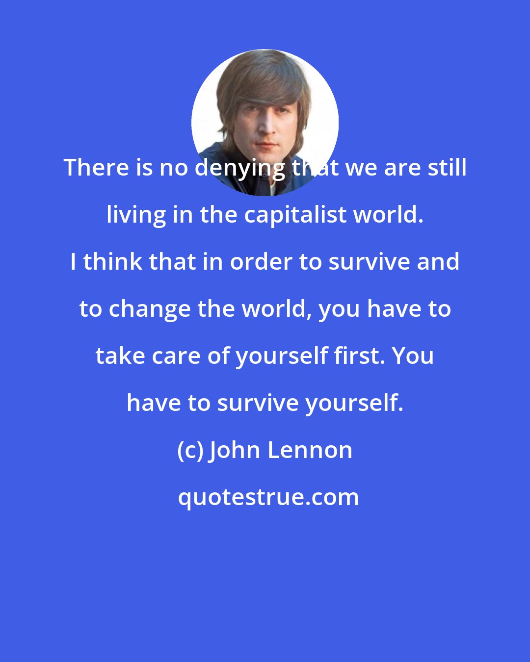 John Lennon: There is no denying that we are still living in the capitalist world. I think that in order to survive and to change the world, you have to take care of yourself first. You have to survive yourself.